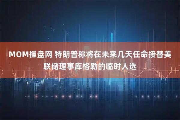 MOM操盘网 特朗普称将在未来几天任命接替美联储理事库格勒的临时人选