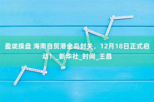 盈珑操盘 海南自贸港全岛封关,12月18日正式启动!_新华社_时间_王昌