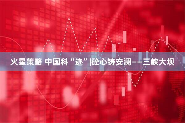 火星策略 中国科“迹”|砼心铸安澜——三峡大坝