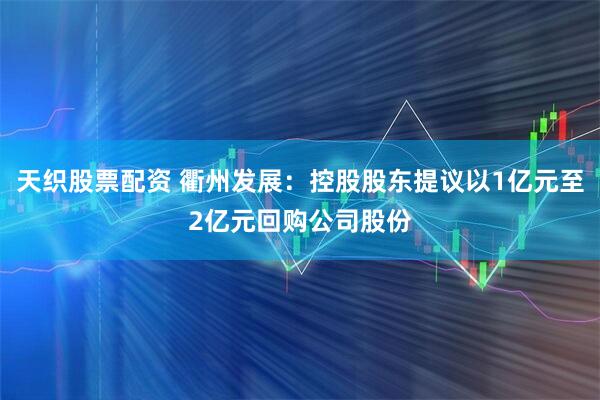 天织股票配资 衢州发展：控股股东提议以1亿元至2亿元回购公司股份