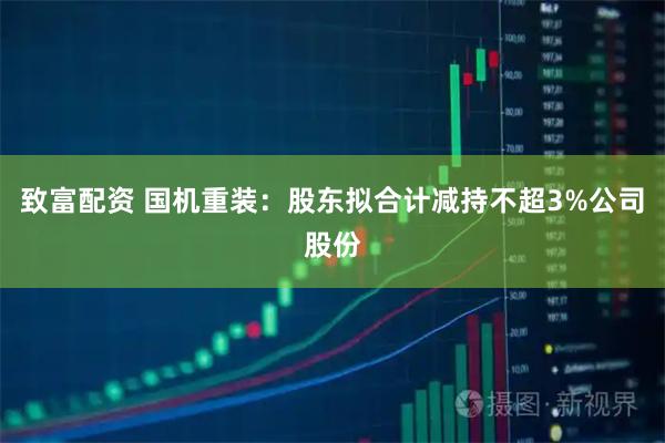 致富配资 国机重装：股东拟合计减持不超3%公司股份